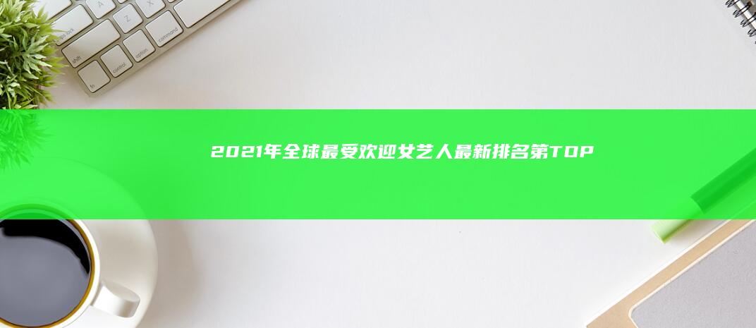 2021年全球最受欢迎女艺人最新排名第TOP名单